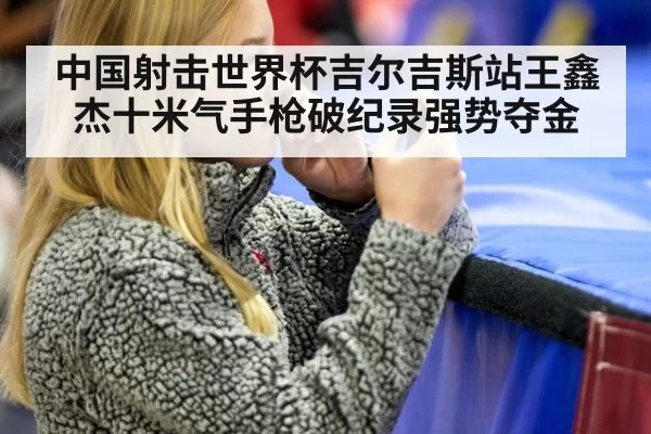 中国射击世界杯吉尔吉斯站王鑫杰十米气手枪破纪录强势夺金