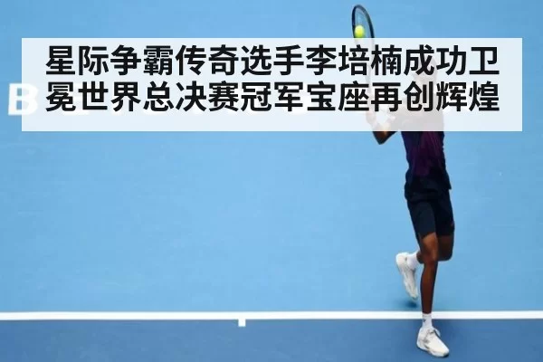 星际争霸传奇选手李培楠成功卫冕世界总决赛冠军宝座再创辉煌